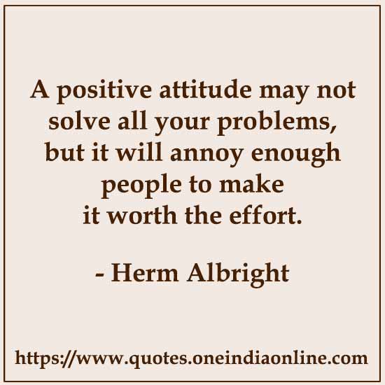 A positive attitude may not solve all your problems, but it will annoy enough people to make it worth the effort. 
