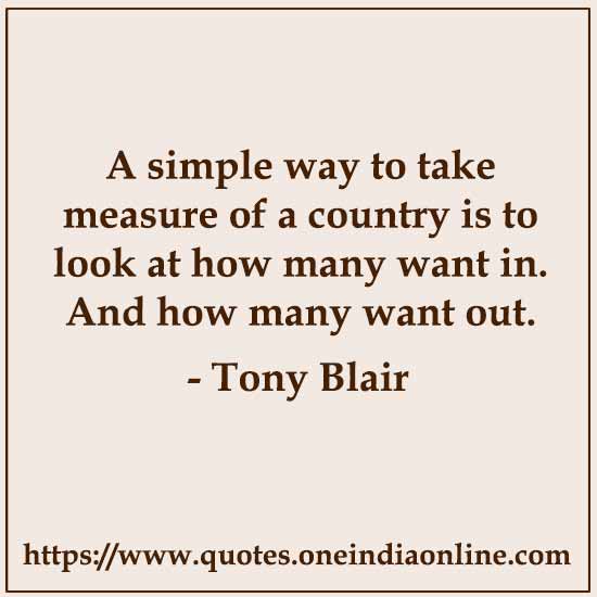 A simple way to take measure of a country is to look at how many want in.. And how many want out.

- Tony Blair