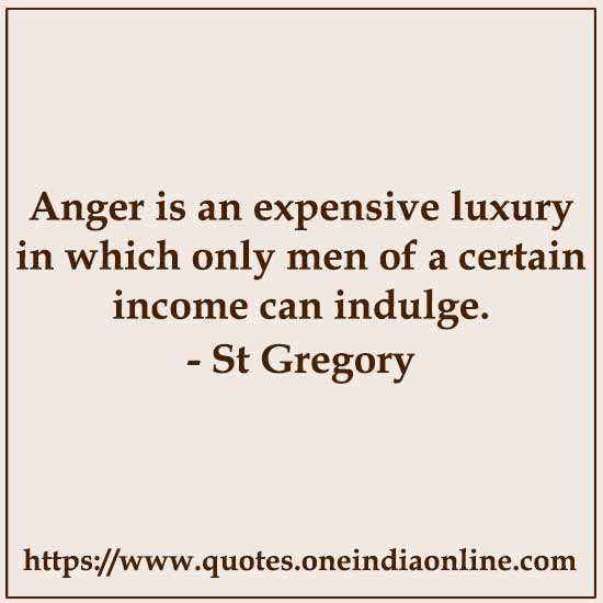 Anger is an expensive luxury in which only men of a certain income can indulge.

- St Gregory The Great Quotes