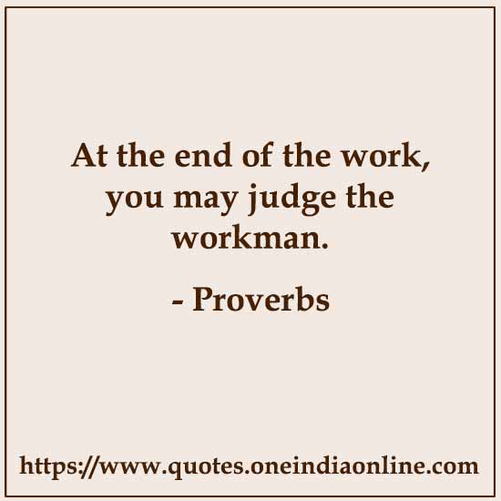 At the end of the work, you may judge the workman.

