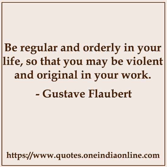 Be regular and orderly in your life, so that you may be violent and original in your work. 

- Gustave Flaubert