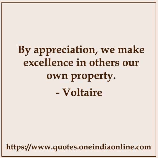 By appreciation, we make excellence in others our own property.

- Voltaire