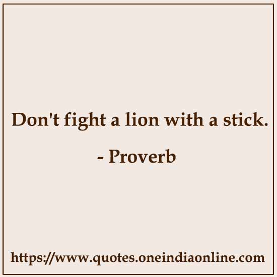 Don't fight a lion with a stick.
