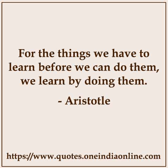 For the things we have to learn before we can do them, we learn by doing them. 

- Aristotle