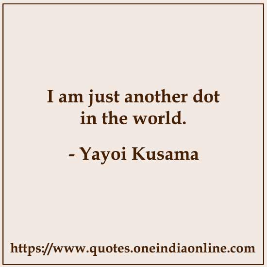 I am just another dot in the world. 

- Yayoi Kusama