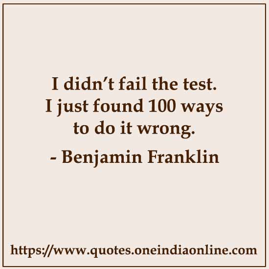 I didn’t fail the test. I just found 100 ways to do it wrong.

- Benjamin Franklin