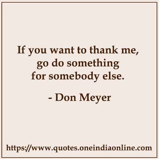 If you want to thank me, go do something for somebody else.

- Don Meyer