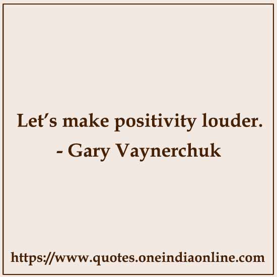 Let’s make positivity louder. 

- Gary Vaynerchuk