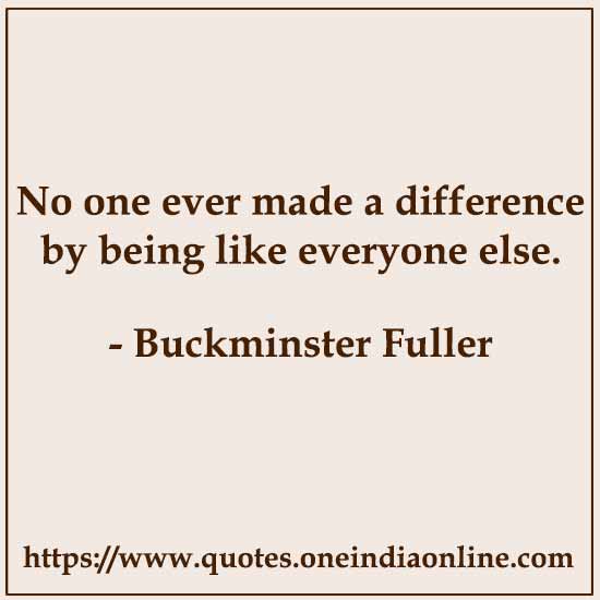 No one ever made a difference by being like everyone else. 

- Buckminster Fuller