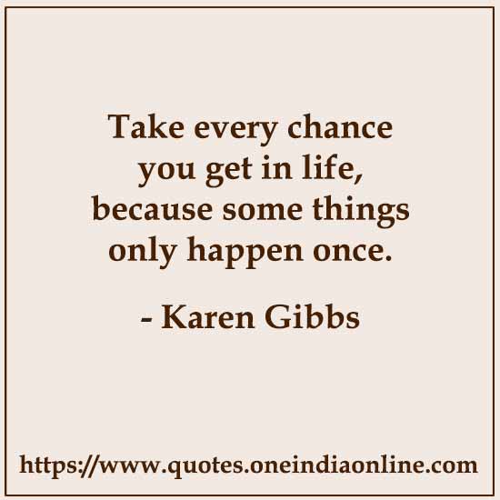 Take every chance you get in life, because some things only happen once.

- Karen Gibbs