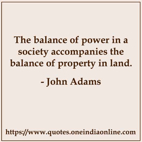 The balance of power in a society accompanies the balance of property in land. 

- John Adams