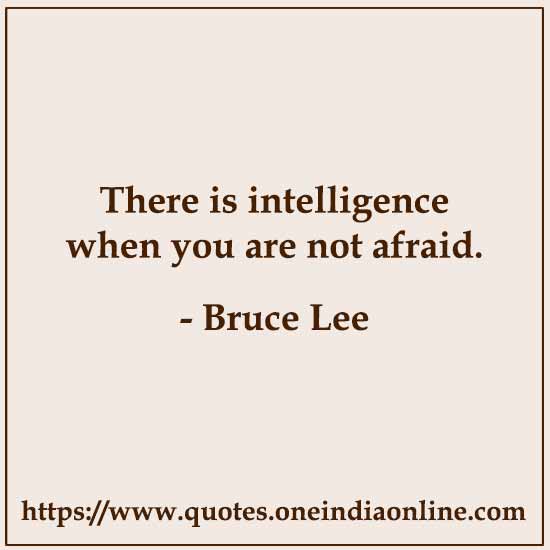 There is intelligence when you are not afraid. 

- Bruce Lee