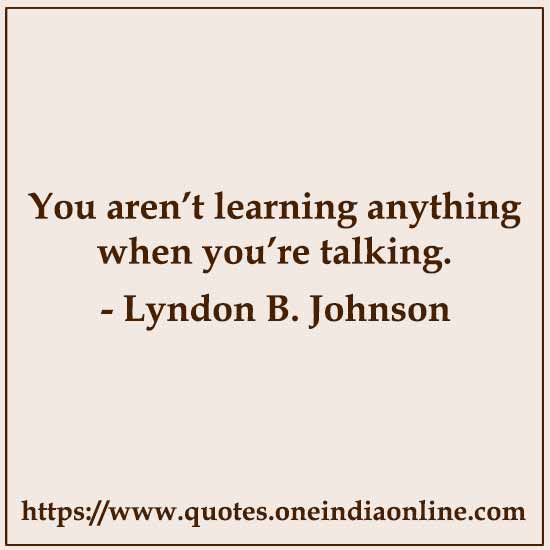You aren’t learning anything when you’re talking.

- Lyndon B. Johnson