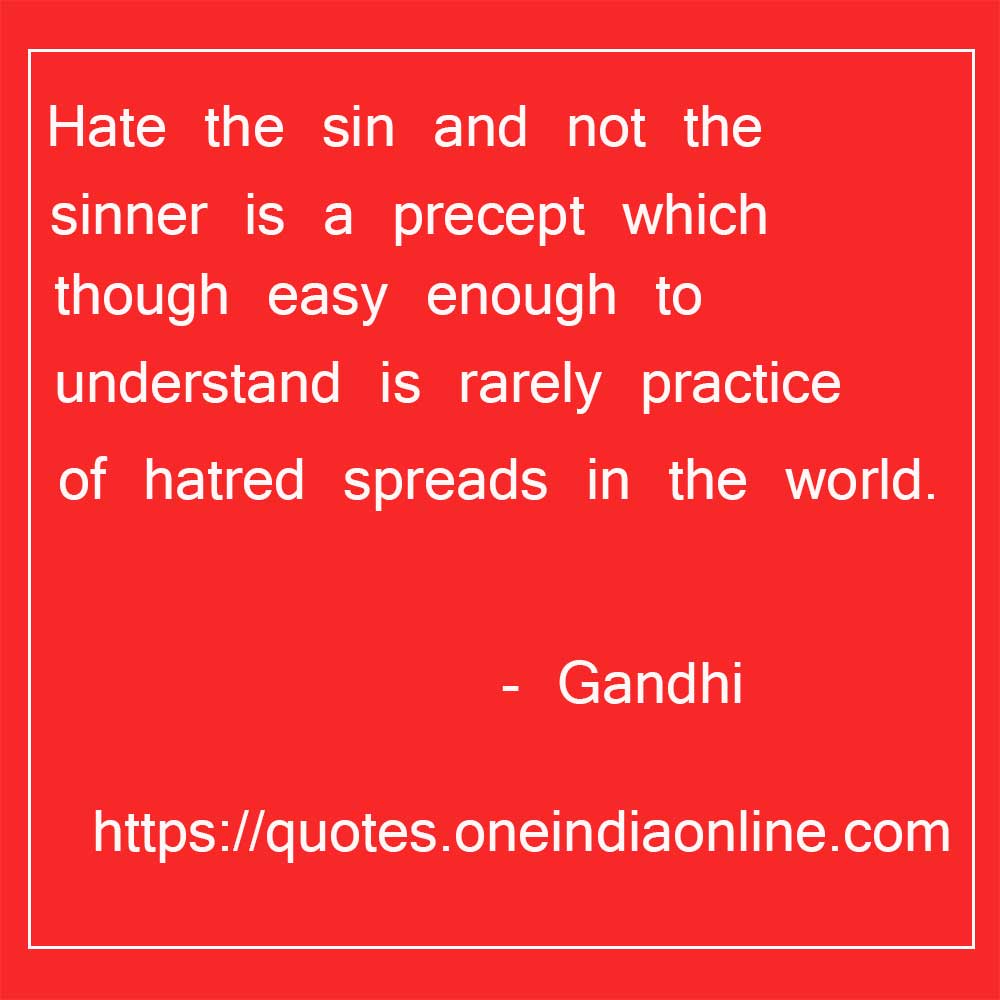 Hate the sin and not the sinner is a precept which though easy enough to understand is rarely practice and that is why the poison of hatred spreads in the world.

- Good Thoughts of the Day in Englsih by Mahatma Gandhi