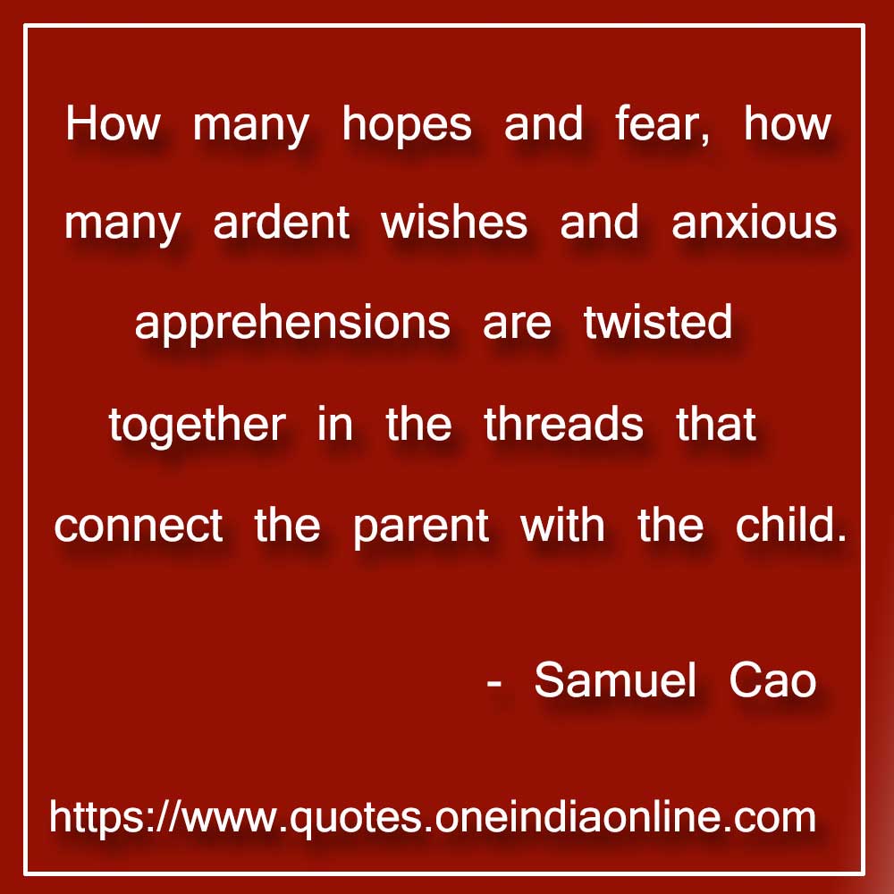 

How many hopes and fear, how many ardent wishes and anxious apprehensions are twisted together in the threads that connect the parent with the child.

- Samuel Cao Quotes