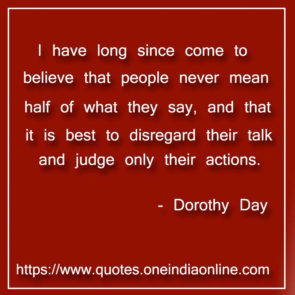 I have long since come to believe that people never mean half of what they say, and that it is best to disregard their talk and judge only their actions.

- Dorothy Day Quotes