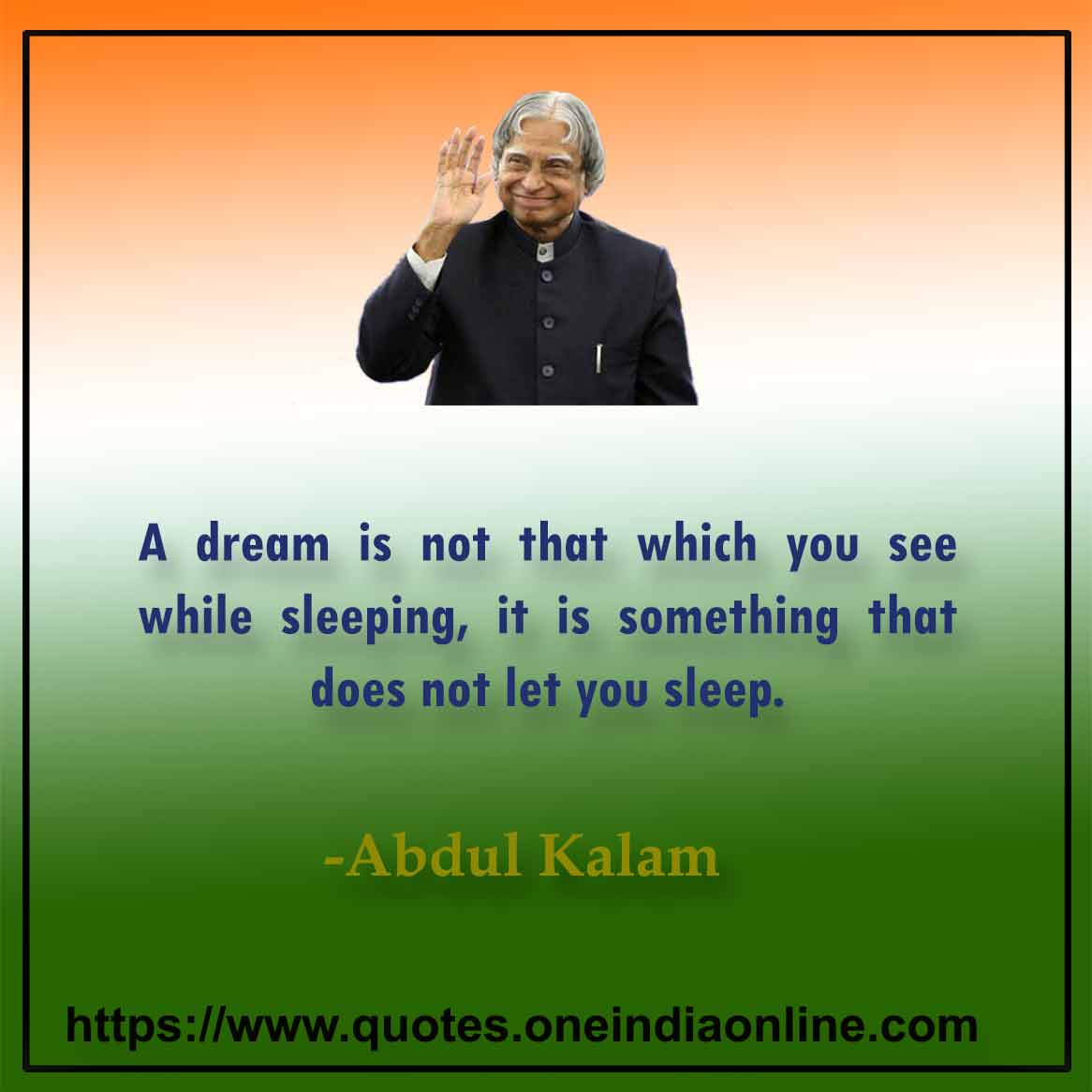 A dream is not that which you see while sleeping, it is something that does not let you sleep.

