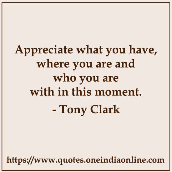 Appreciate what you have, where you are and who you are with in this moment.

-  Tony Clark