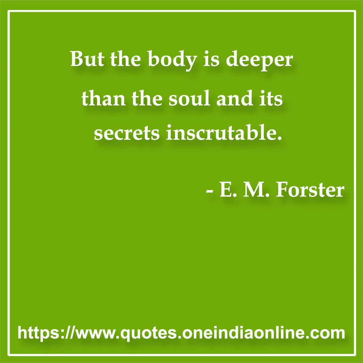 But the body is deeper than the soul and its secrets inscrutable.

- Body Quote by E. M. Forster