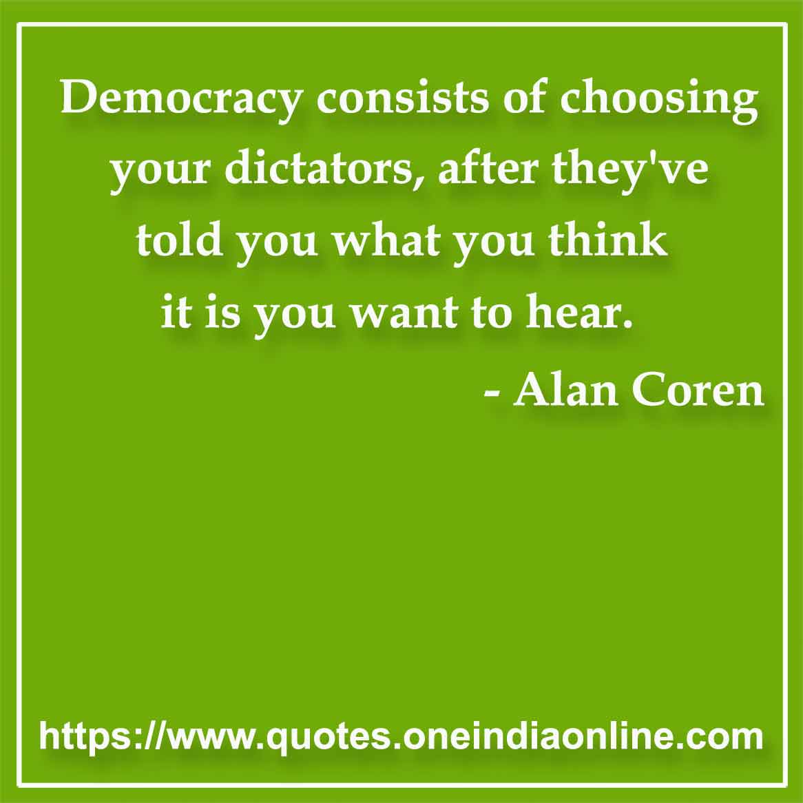 Democracy consists of choosing your dictators, after they've told you what you think it is you want to hear.

- Democracy Quotes by Alan Coren
