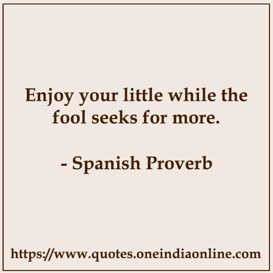 Enjoy your little while the fool seeks for more.

- Spanish