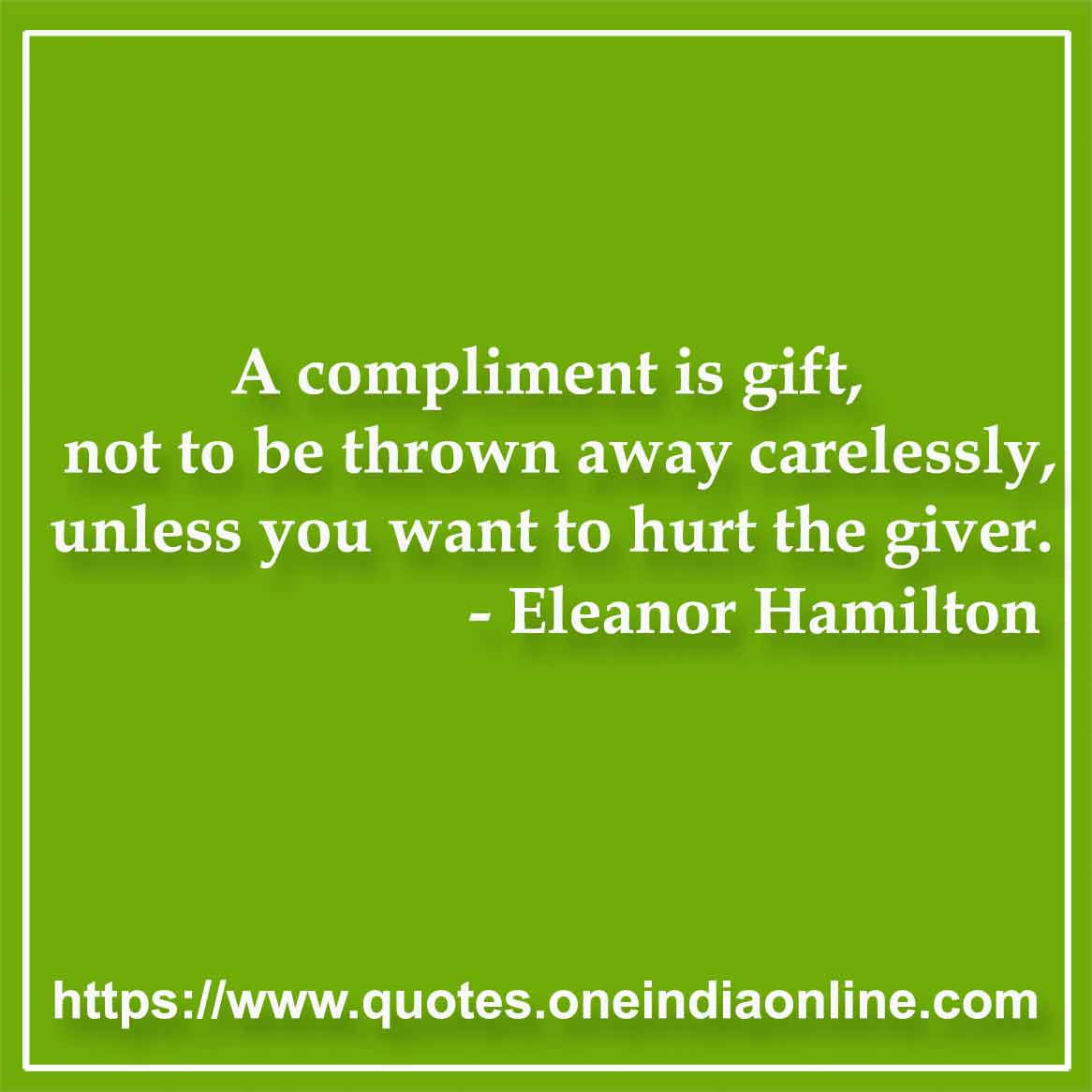 A compliment is gift, not to be thrown away carelessly, unless you want to hurt the giver. 

- Giving Quotes by Eleanor Hamilton