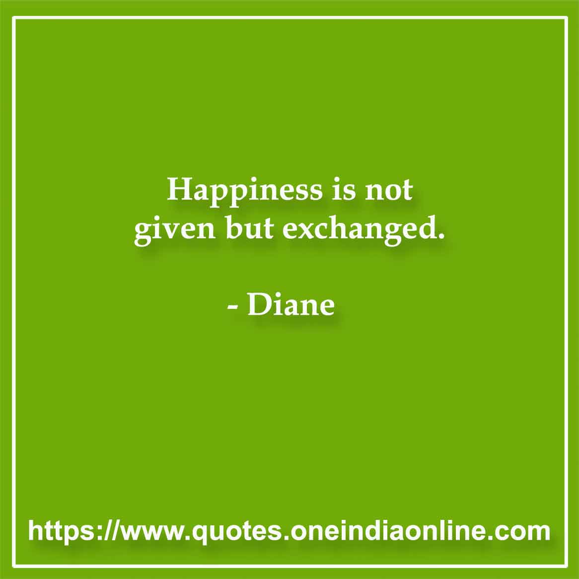 Happiness is not given but exchanged.

- Diane