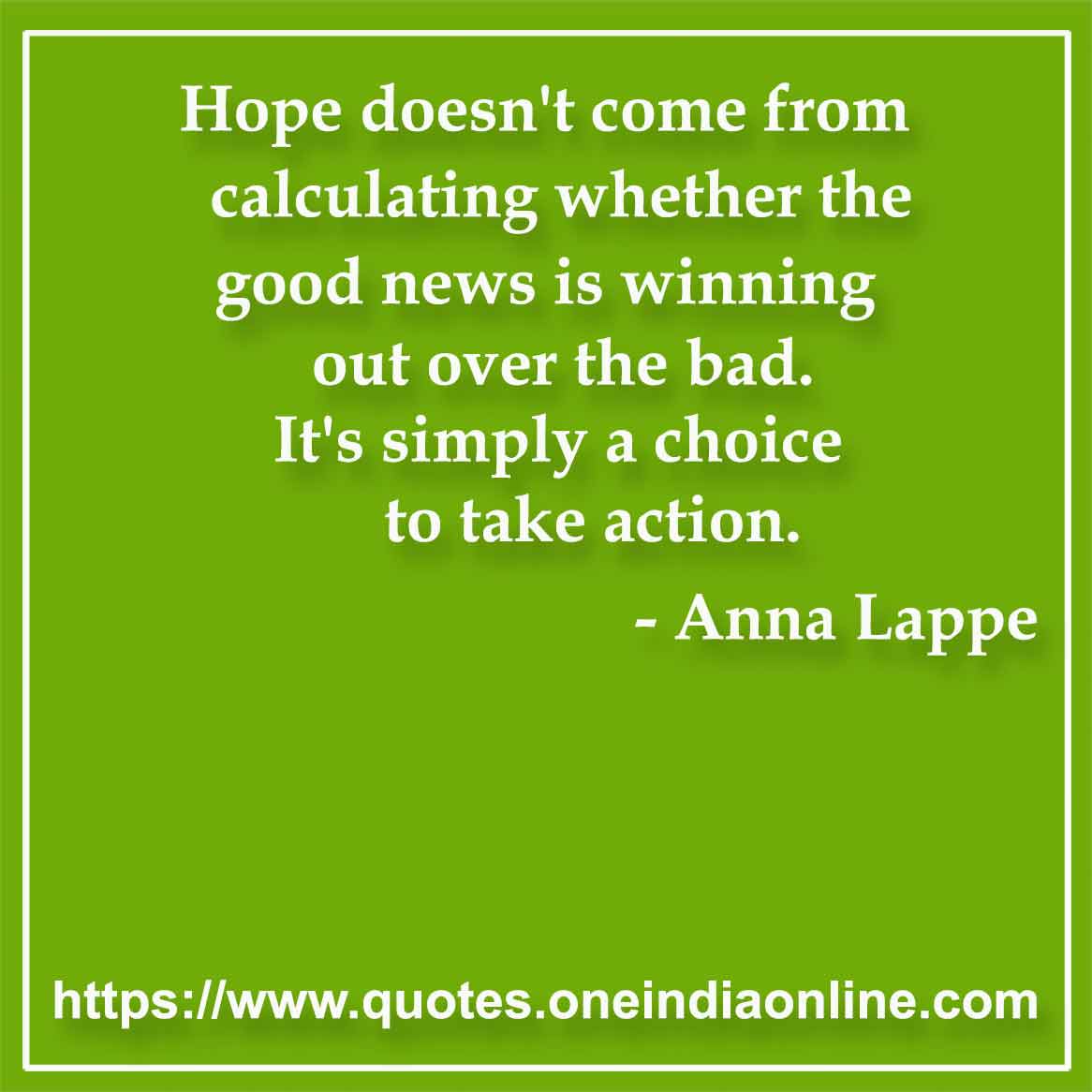 Hope doesn't come from calculating whether the good news is winning out over the bad. It's simply a choice to take action.

- Hope Quotes by Anna Lappe
