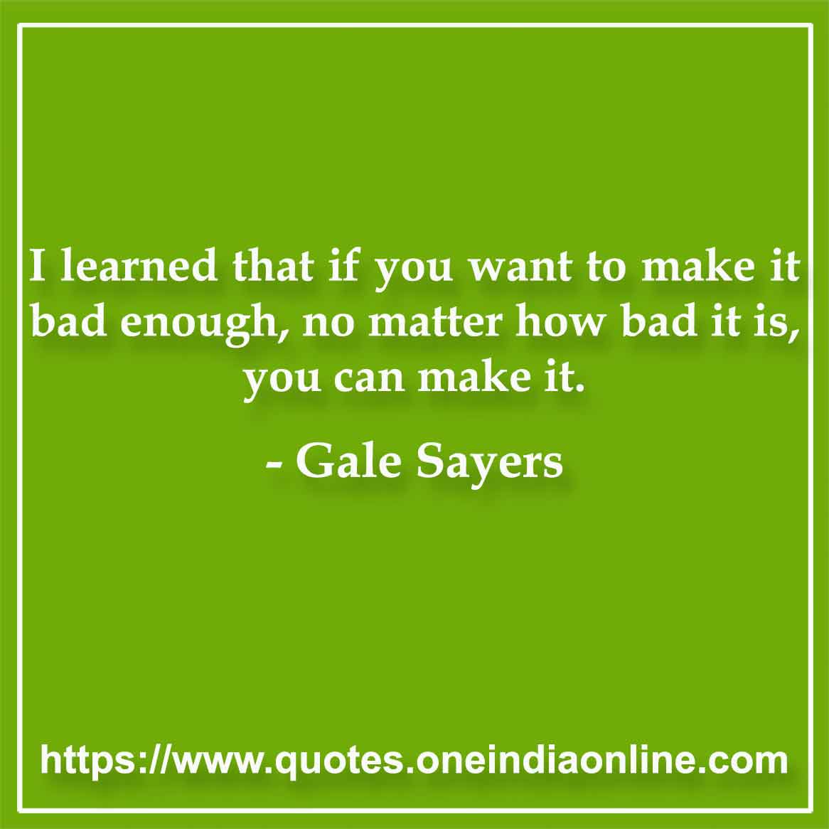 I learned that if you want to make it bad enough, no matter how bad it is, you can make it.

- Famous Quotations by Gale Sayers