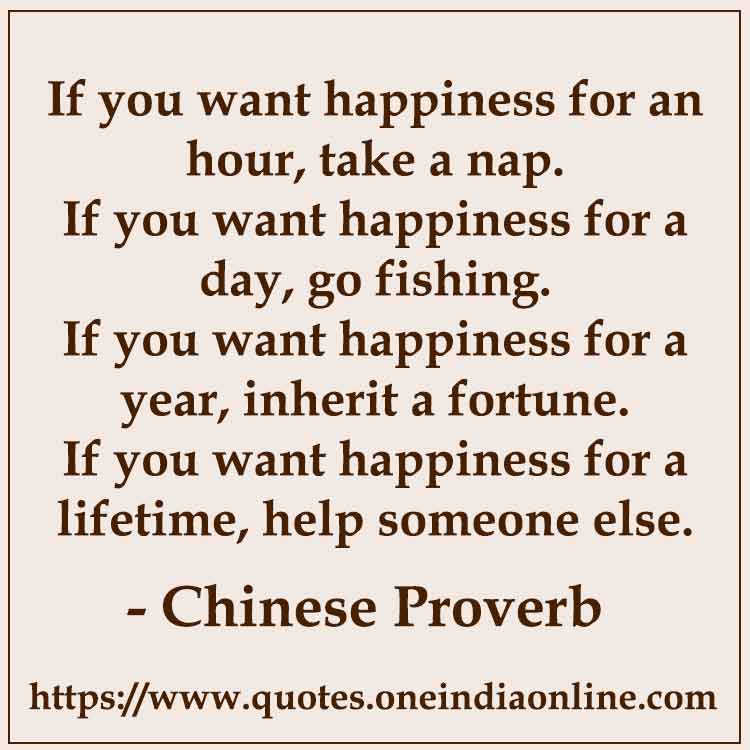 If you want happiness for an hour, take a nap.
If you want happiness for a day, go fishing.
If you want happiness for a year, inherit a fortune.
If you want happiness for a lifetime, help someone else.


- Happiness Quotes by Chinese Proverb