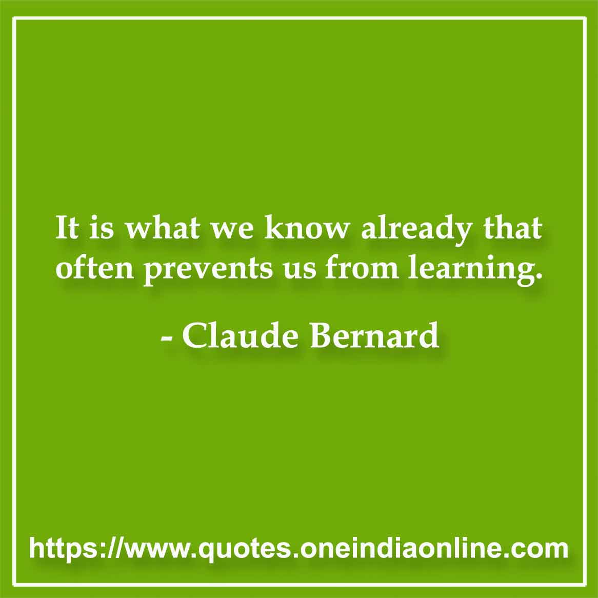 It is what we know already that often prevents us from learning. Claude Bernard