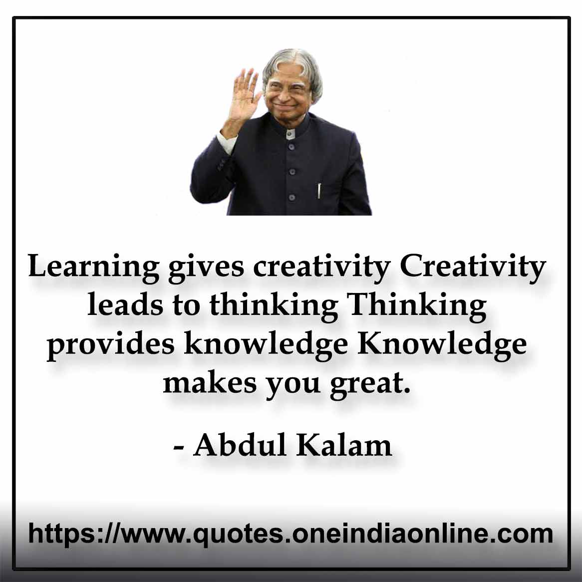 Learning gives creativity Creativity leads to thinking Thinking provides knowledge Knowledge makes you great.