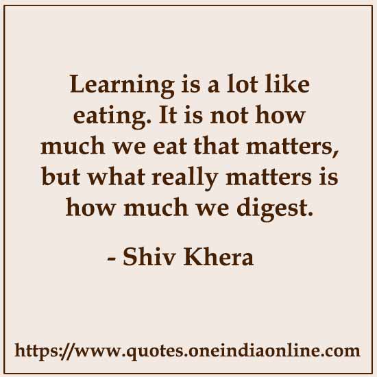 Learning is a lot like eating. It is not how much we eat that matters, but what really matters is how much we digest.