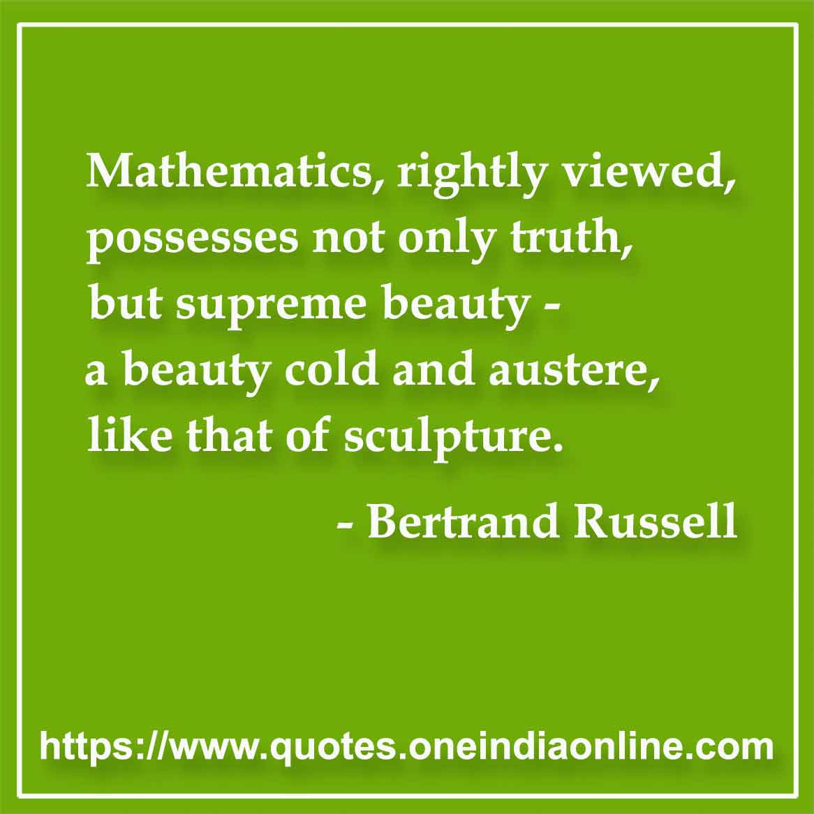 Mathematics, rightly viewed, possesses not only truth, but supreme beauty - a beauty cold and austere, like that of sculpture.

- Mathematics Quotes by Bertrand Russell
