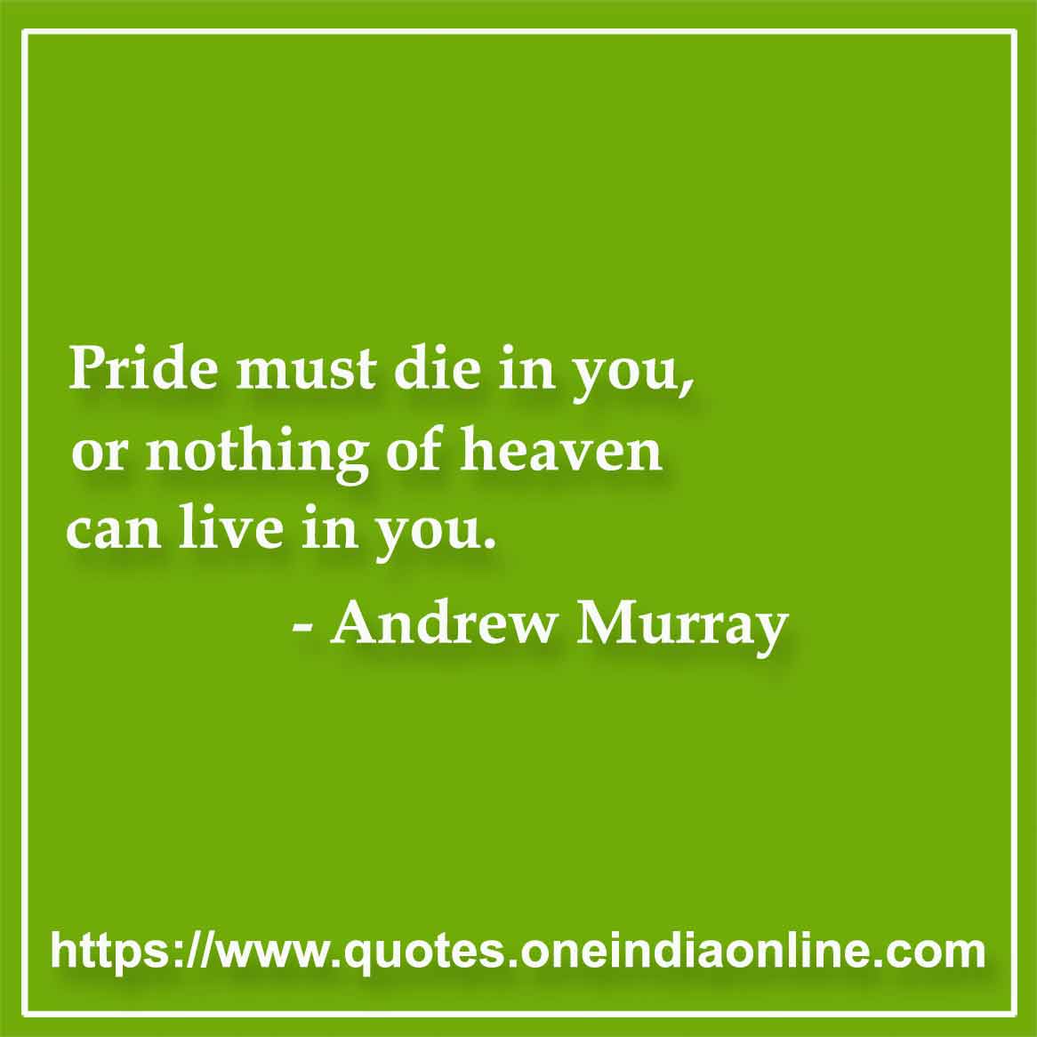 Pride must die in you, or nothing of heaven can live in you. 

- Andrew Murray