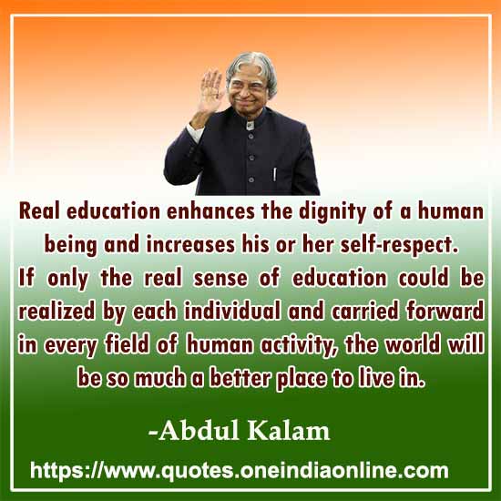 Real education enhances the dignity of a human being and increases his or her self-respect.If only the real sense of education could be realized by each individual and carried forward in every field of human activity, the world will be so much a better place to live in.
