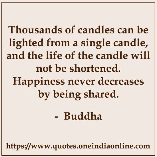 Thousands of candles can be lighted from a single candle, and the life of the candle will not be shortened. Happiness never decreases by being shared. Siddhartha Guatama Buddha