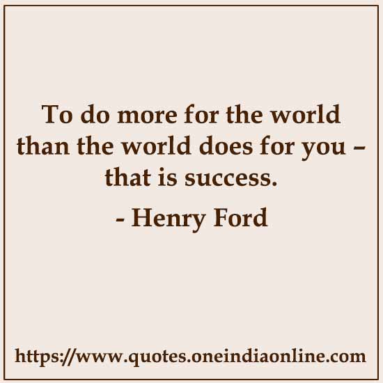 To do more for the world than the world does for you – that is success.