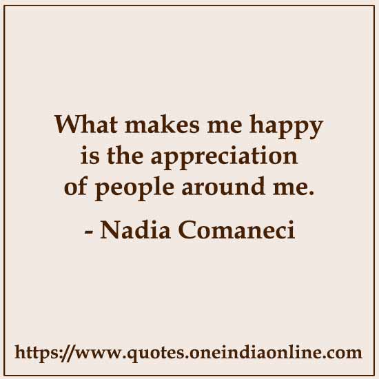 What makes me happy is the appreciation of people around me. 

-  Nadia Comaneci