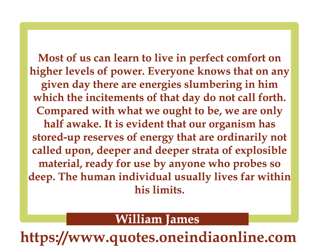 Most of us can learn to live in perfect comfort on higher levels of power. Everyone knows that on any given day there are energies slumbering in him which the incitements of that day do not call forth. Compared with what we ought to be, we are only half awake. It is evident that our organism has stored-up reserves of energy that are ordinarily not called upon, deeper and deeper strata of explosible material, ready for use by anyone who probes so deep. The human individual usually lives far within his limits.

- William James