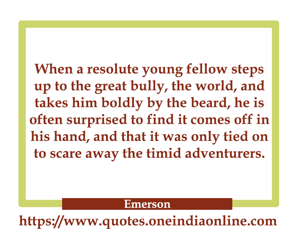When a resolute young fellow steps up to the great bully, the world, and takes him boldly by the beard, he is often surprised to find it comes off in his hand, and that it was only tied on to scare away the timid adventurers. 

- Emerson