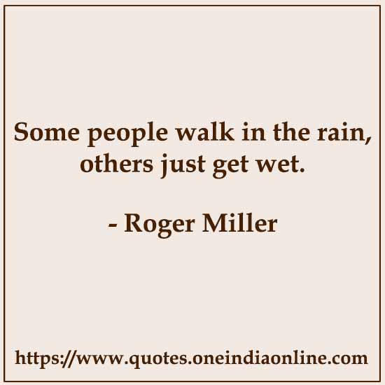 Some people walk in the rain, others just get wet. 

- Roger Miller