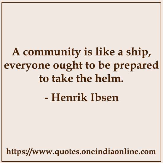A community is like a ship, everyone ought to be prepared to take the helm. 

- Henrik Ibsen