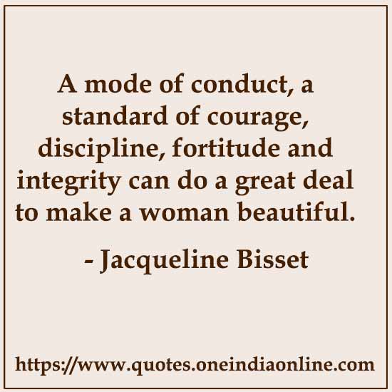 A mode of conduct, a standard of courage, discipline, fortitude and integrity can do a great deal to make a woman beautiful. 

- Jacqueline Bisset