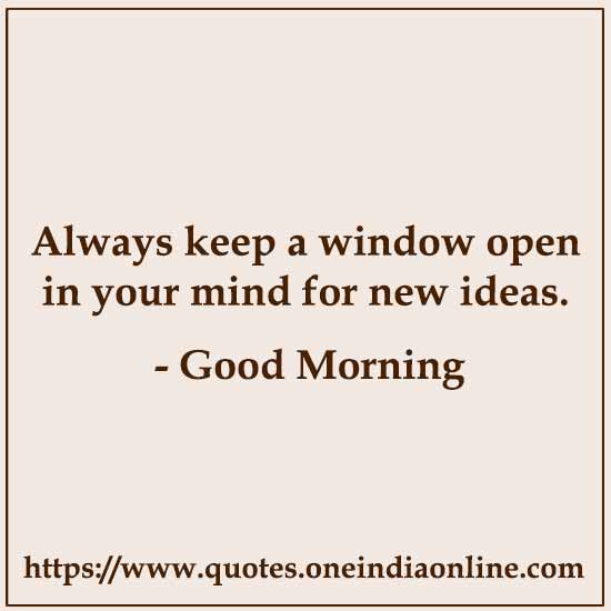Always keep a window open in your mind for new ideas.