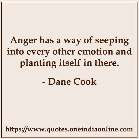 Anger has a way of seeping into every other emotion and planting itself in there.

- Dane Cook
