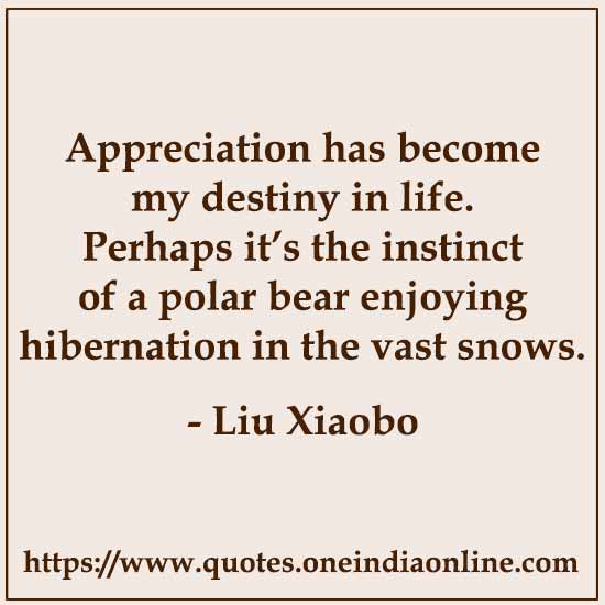 Appreciation has become my destiny in life. Perhaps it’s the instinct of a polar bear enjoying hibernation in the vast snows. 

-  Liu Xiaobo
