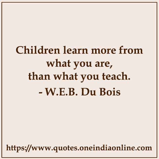 Children learn more from what you are, than what you teach. 

- W.E.B. Du Bois