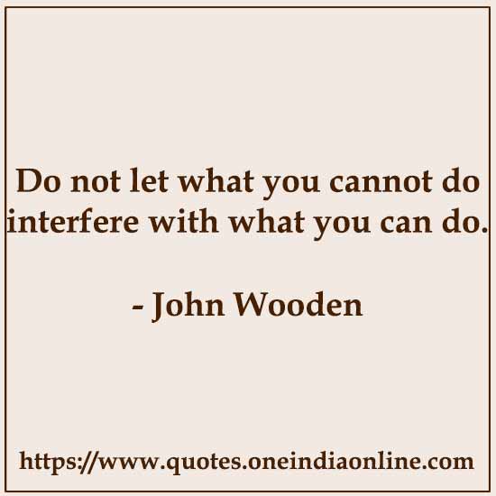 Do not let what you cannot do interfere with what you can do.

- John Wooden
