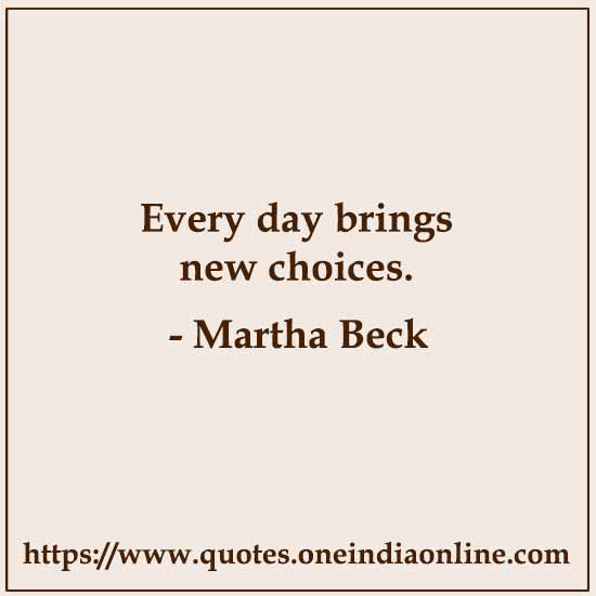 Every day brings new choices. 

- Martha Beck